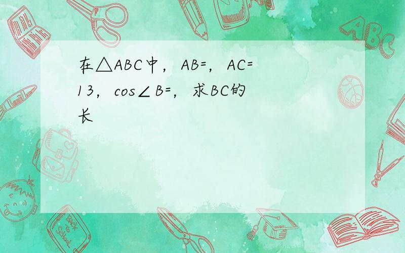 在△ABC中，AB=，AC=13，cos∠B=，求BC的长