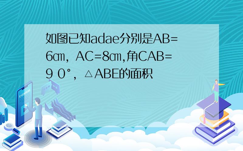 如图已知adae分别是AB=6㎝，AC=8㎝,角CAB=9 0°，△ABE的面积