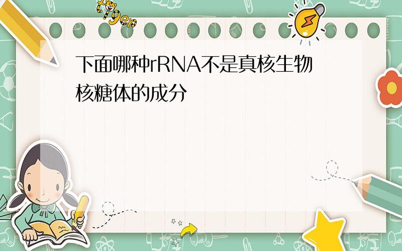 下面哪种rRNA不是真核生物核糖体的成分