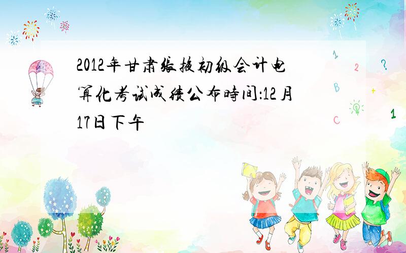 2012年甘肃张掖初级会计电算化考试成绩公布时间：12月17日下午