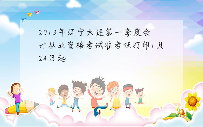2013年辽宁大连第一季度会计从业资格考试准考证打印1月24日起