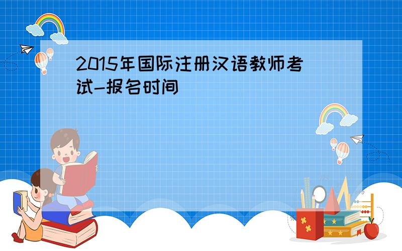 2015年国际注册汉语教师考试-报名时间