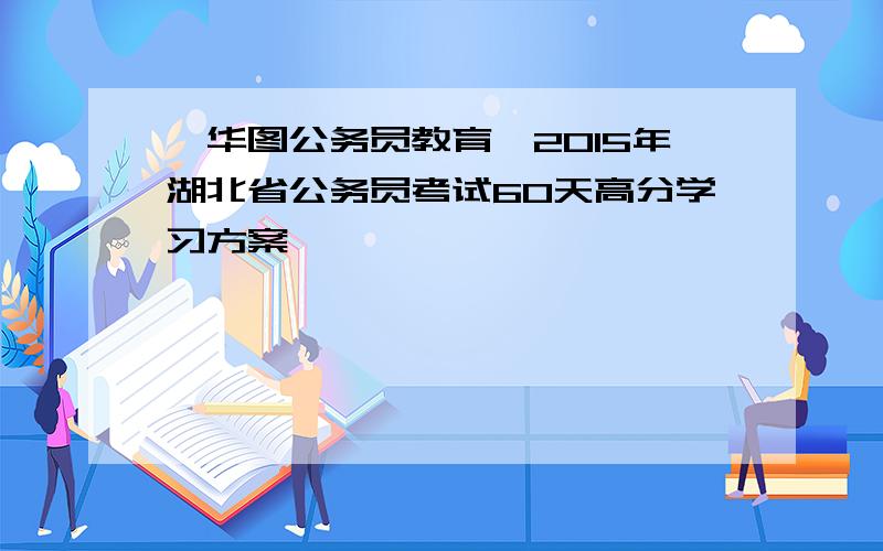 【华图公务员教育】2015年湖北省公务员考试60天高分学习方案