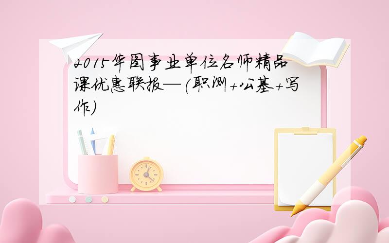 2015华图事业单位名师精品课优惠联报—(职测+公基+写作)