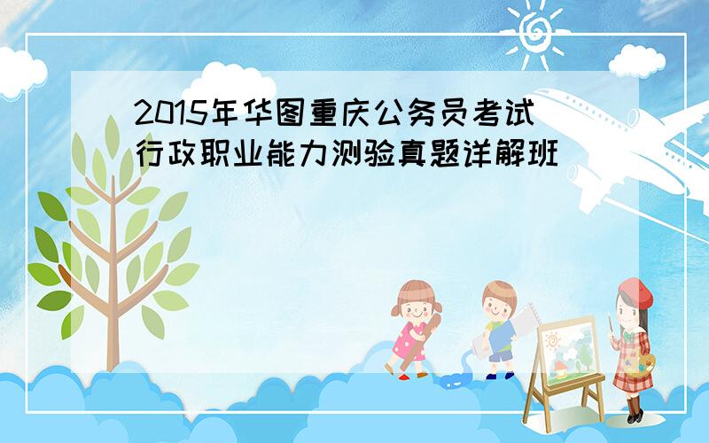 2015年华图重庆公务员考试行政职业能力测验真题详解班