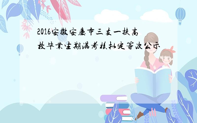 2016安徽安庆市三支一扶高校毕业生期满考核拟定等次公示