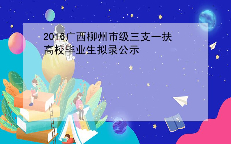 2016广西柳州市级三支一扶高校毕业生拟录公示