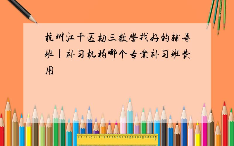 杭州江干区初三数学找好的辅导班|补习机构哪个专业补习班费用