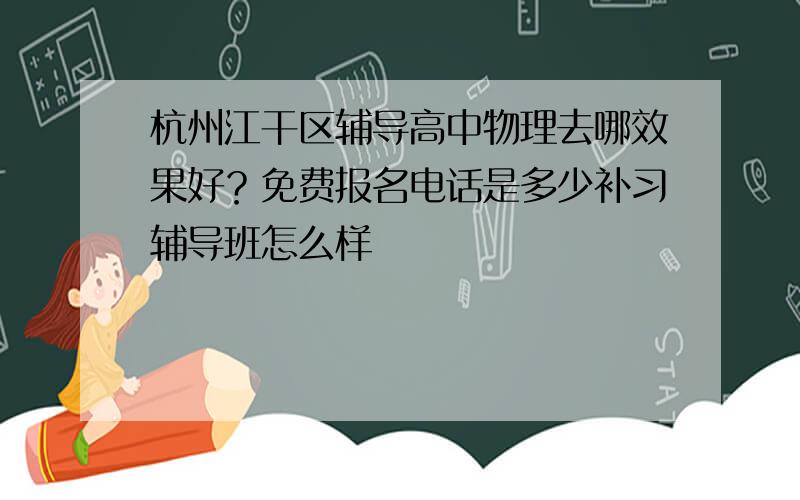 杭州江干区辅导高中物理去哪效果好？免费报名电话是多少补习辅导班怎么样
