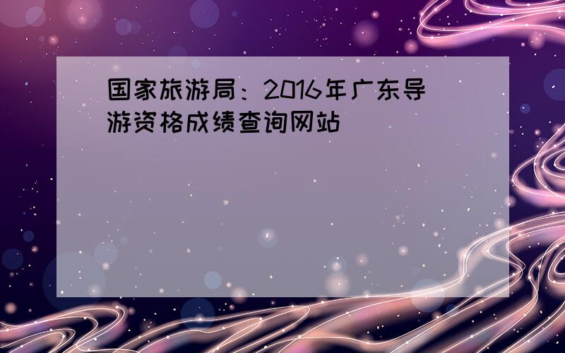 国家旅游局：2016年广东导游资格成绩查询网站