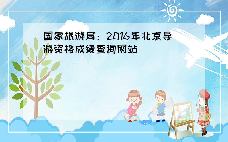 国家旅游局：2016年北京导游资格成绩查询网站