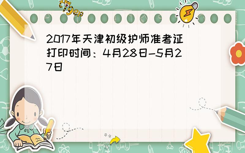 2017年天津初级护师准考证打印时间：4月28日-5月27日