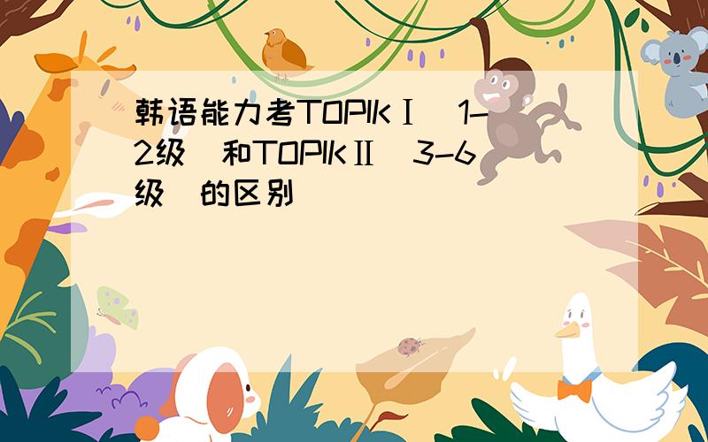 韩语能力考TOPIKⅠ(1-2级)和TOPIKⅡ(3-6级)的区别
