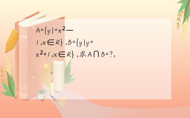 A={y|=x²—1,x∈R},B={y|y=x²+1,x∈R},求A∩B=?,