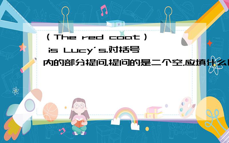 （The red coat） is Lucy’s.对括号内的部分提问.提问的是二个空，应填什么呢