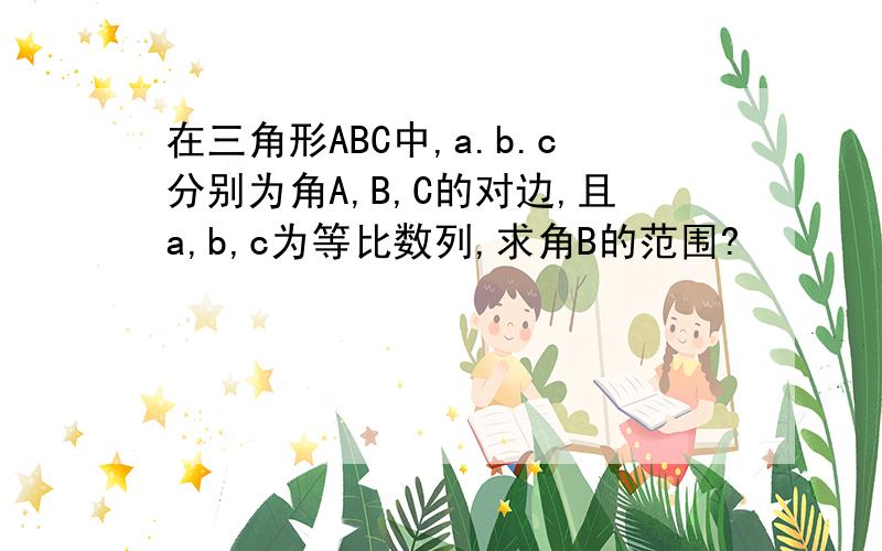 在三角形ABC中,a.b.c分别为角A,B,C的对边,且a,b,c为等比数列,求角B的范围?