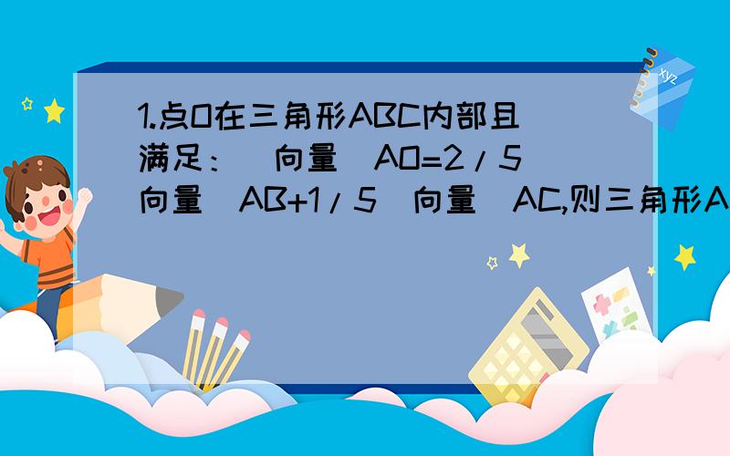 1.点O在三角形ABC内部且满足：（向量)AO=2/5（向量)AB+1/5（向量)AC,则三角形ABC与三角形AOB的面积之比为?2.已知在三角形ABC中,|AB|=|AC|=5,|BC|=6,I为三角形ABC的内心,且（向量)AI=a（向量)AB+b（向量)BC,