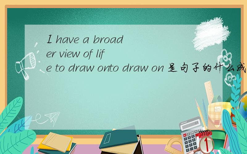 I have a broader view of life to draw onto draw on 是句子的什么成分,是主语的补足语还宾语的补足语