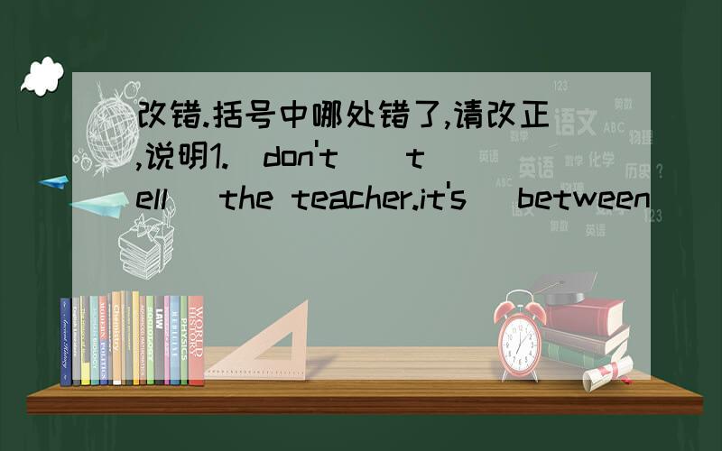 改错.括号中哪处错了,请改正,说明1.(don't)(tell) the teacher.it's (between)( you and i)2.（listen to )me,(children)!i have( a) good news (for) you