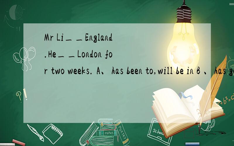 Mr Li__England.He__London for two weeks. A、has been to,will be in B 、has gone to , will be in