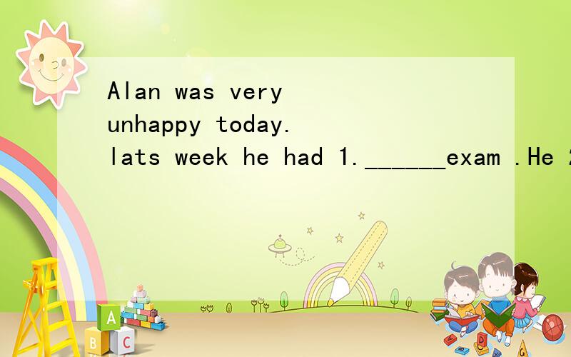 Alan was very unhappy today.lats week he had 1.______exam .He 2.____ pass the exam.he was worried about it .because his father was strict with 3____4 .___ his way home ,it rained hard .suddenly Alan 5.__ of an idea .Then he smiled ang put the exam pa