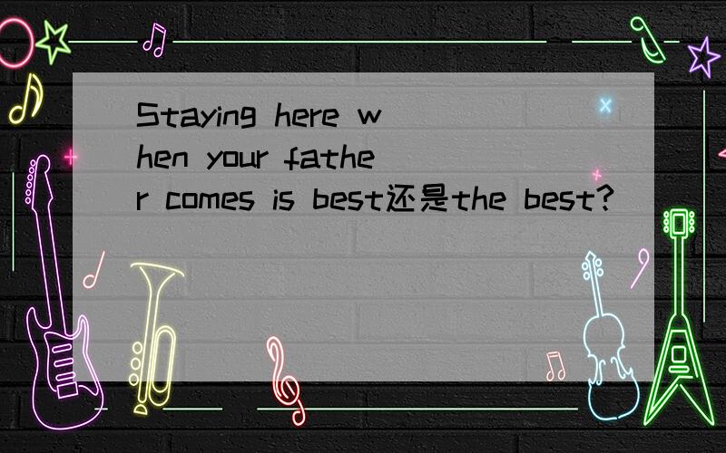 Staying here when your father comes is best还是the best?
