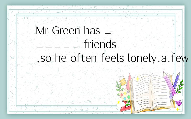 Mr Green has ______ friends ,so he often feels lonely.a.few b.a few c .little d.a little