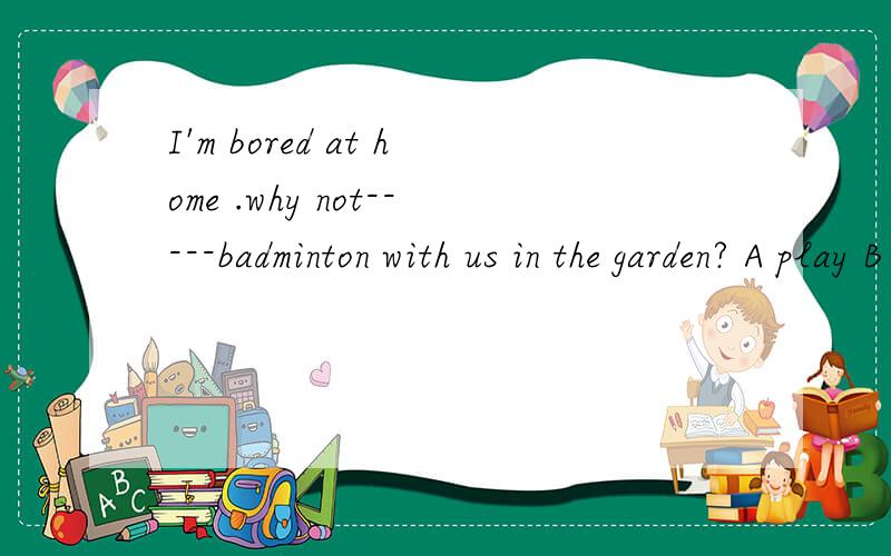 I'm bored at home .why not-----badminton with us in the garden? A play B playing C to play D played