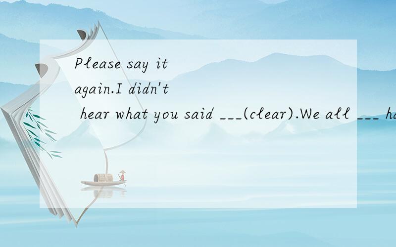 Please say it again.I didn't hear what you said ___(clear).We all ___ happily.It's important for us ___(read) English every morning.