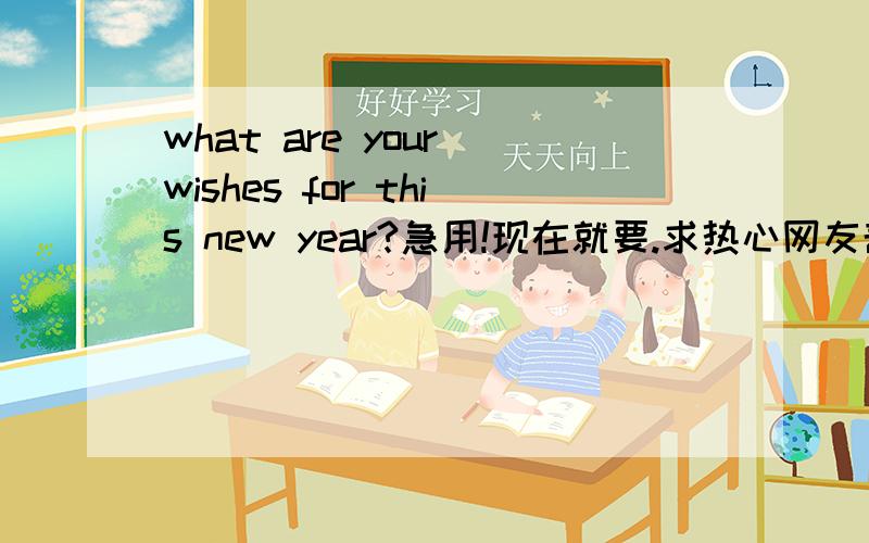 what are your wishes for this new year?急用!现在就要.求热心网友帮忙