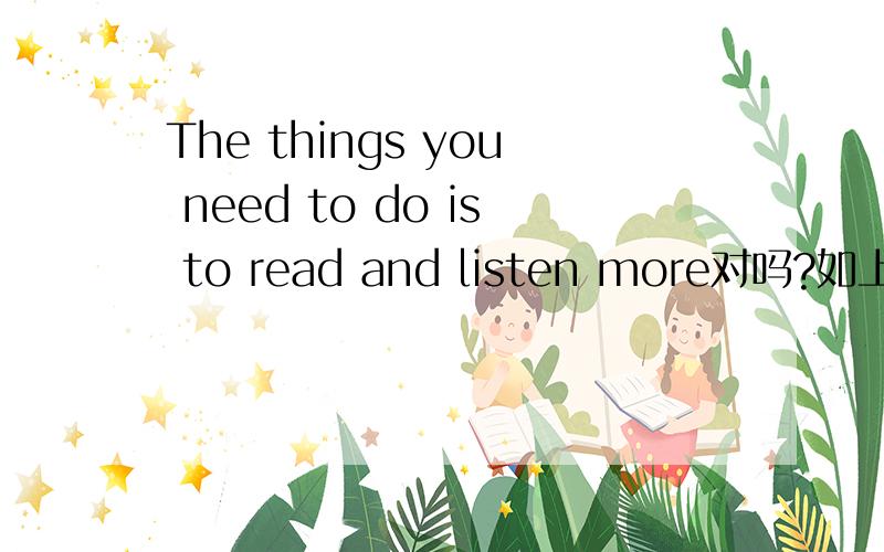 The things you need to do is to read and listen more对吗?如上,需要在listen前面加to吗回2楼，不过我说的是在listen前面，不是后面～呵呵～