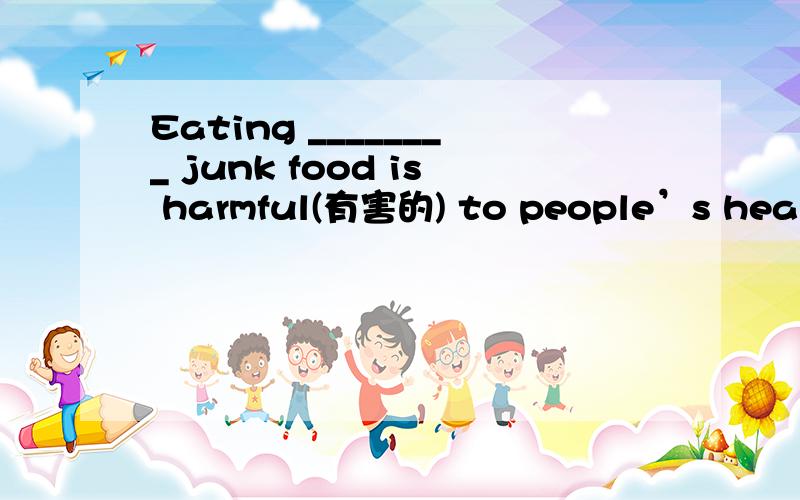 Eating ________ junk food is harmful(有害的) to people’s health.Our science teacher is talking with （her son）.(对括号部分提问)________ ________ our science teacher ________ with?People in that town have to move(搬家) to a new place.