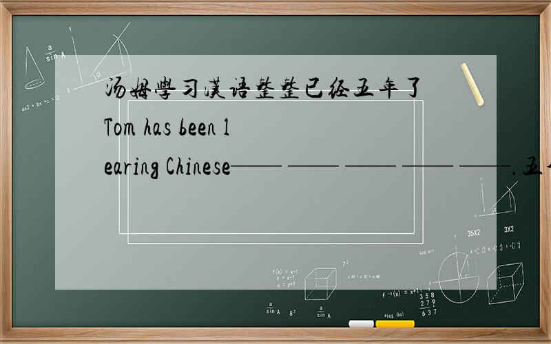 汤姆学习汉语整整已经五年了 Tom has been learing Chinese—— —— —— —— ——.五个空格!