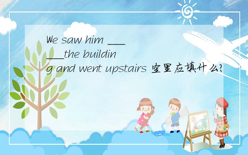 We saw him ______the building and went upstairs 空里应填什么?