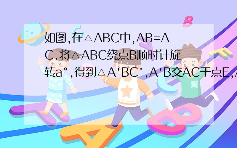 如图,在△ABC中,AB=AC.将△ABC绕点B顺时针旋转a°,得到△A'BC',A'B交AC于点E,A'C'分别交AC、BC于点D.则 A'E=CF；A'F=CE 为什么啊