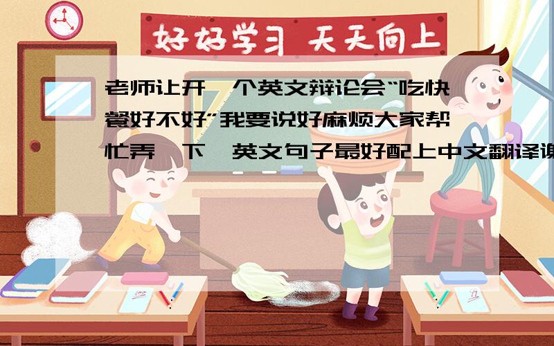 老师让开一个英文辩论会“吃快餐好不好”我要说好麻烦大家帮忙弄一下,英文句子最好配上中文翻译谢谢!