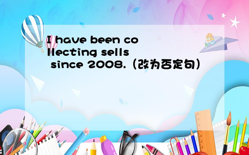 I have been collecting sells since 2008.（改为否定句）