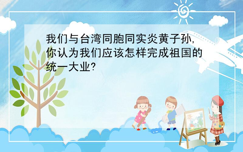 我们与台湾同胞同实炎黄子孙,你认为我们应该怎样完成祖国的统一大业?