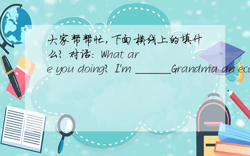 大家帮帮忙,下面横线上的填什么? 对话： What are you doing? I'm ______Grandma an ecard.