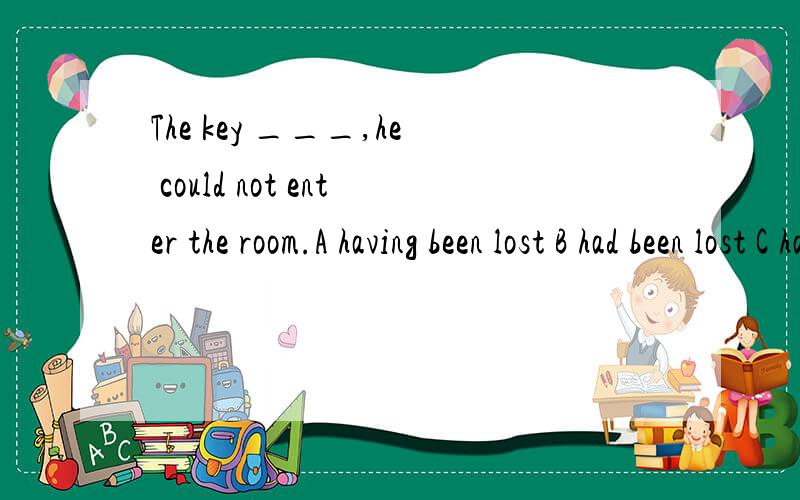 The key ___,he could not enter the room.A having been lost B had been lost C having lost D losing