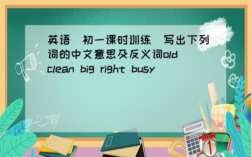 英语(初一课时训练)写出下列词的中文意思及反义词old clean big right busy