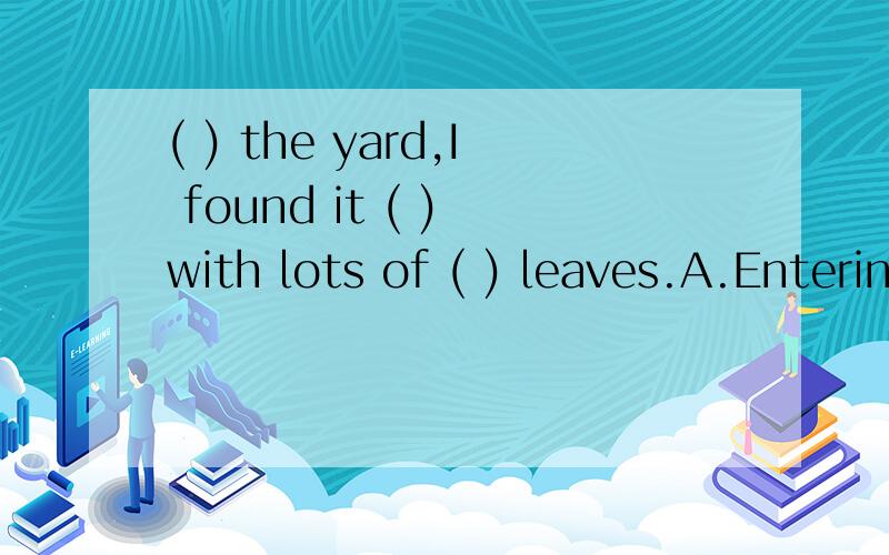 ( ) the yard,I found it ( ) with lots of ( ) leaves.A.Entering;covering;fallingB.Entered;covering;fallenC.Entering;covered;fallenD.Having entered;covered;falling为什么选C?