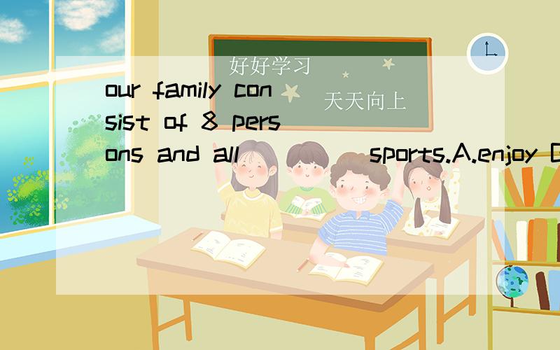 our family consist of 8 persons and all ____ sports.A.enjoy B.enjoys每一个我家庭的成员都喜欢体育，为什么不选B