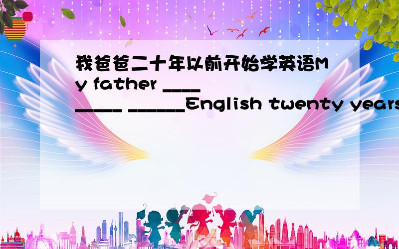 我爸爸二十年以前开始学英语My father ____ _____ ______English twenty years ago.