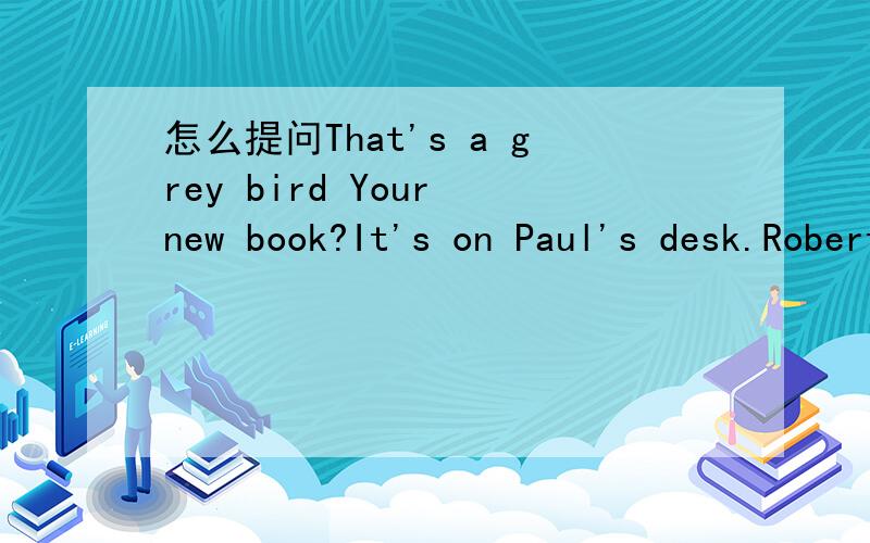怎么提问That's a grey bird Your new book?It's on Paul's desk.Robert's new socks are green.
