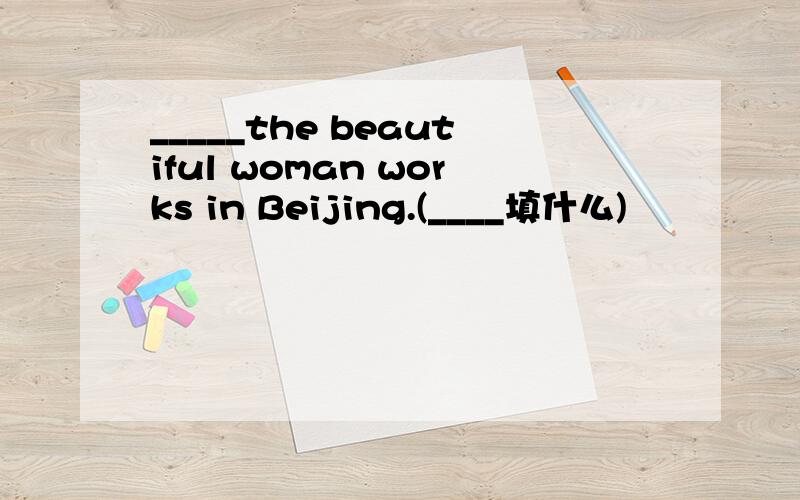 _____the beautiful woman works in Beijing.(____填什么)