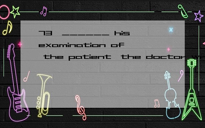 73、______ his examination of the patient,the doctor wrote out a prescription.A：Having finished A：Having finished?为什么A：Having finishedB：FinishingC：FinishedD：Having been finished