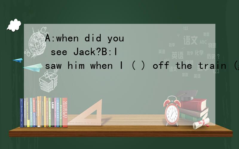 A:when did you see Jack?B:I saw him when I ( ) off the train (get)