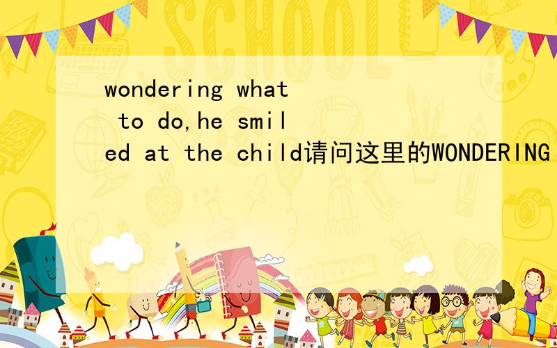 wondering what to do,he smiled at the child请问这里的WONDERING 做什么成分