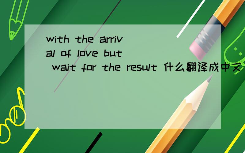 with the arrival of love but wait for the result 什么翻译成中文